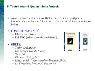 5. Teatre infantil i juvenil de la fantasia
● Anàlisi introspectiva dels conflictes individuals, el gust per la
fantasia i els ambients exòtics el van moure a introduir-se en el teatre
infantil.
● FONTS D'INSPIRACIÓ:
– Els contes clàssics
– I el TBO (tebeo o còmic tradicional).
● OBRES:
– Taller de fantasia
– Las desaparició de Wendy
– Supertot
– El somni de Bagdad
– Història del virtuós cavaller Tirant lo Blanc
– La Ventafocs. Pot ser sí. Pot ser no.
 
