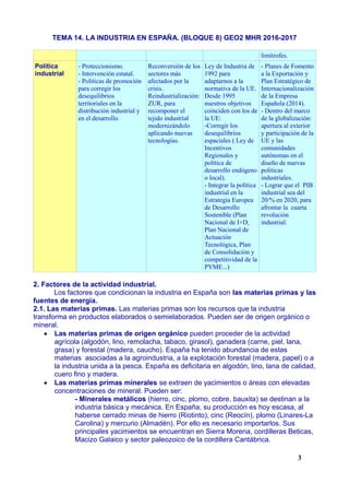 TEMA 14. LA INDUSTRIA EN ESPAÑA. (BLOQUE 8) GEO2 MHR 2016-2017
limítrofes.
Política
industrial
- Proteccionismo.
- Intervención estatal.
- Políticas de promoción
para corregir los
desequilibrios
territoriales en la
distribución industrial y
en el desarrollo.
Reconversión de los
sectores más
afectados por la
crisis.
Reindustrialización:
ZUR, para
recomponer el
tejido industrial
modernizándolo
aplicando nuevas
tecnologías.
Ley de Industria de
1992 para
adaptarnos a la
normativa de la UE.
Desde 1995
nuestros objetivos
coinciden con los de
la UE:
-Corregir los
desequilibrios
espaciales ( Ley de
Incentivos
Regionales y
política de
desarrollo endógeno
o local).
- Integrar la política
industrial en la
Estrategia Europea
de Desarrollo
Sostenible (Plan
Nacional de I+D,
Plan Nacional de
Actuación
Tecnológica, Plan
de Consolidación y
competitividad de la
PYME...)
- Planes de Fomento
a la Exportación y
Plan Estratégico de
Internacionalización
de la Empresa
Española (2014).
- Dentro del marco
de la globalización:
apertura al exterior
y participación de la
UE y las
comunidades
autónomas en el
diseño de nuevas
politicas
industriales.
- Lograr que el PIB
industrial sea del
20/% en 2020, para
afrontar la cuarta
revolución
industrial.
2. Factores de la actividad industrial.
Los factores que condicionan la industria en España son las materias primas y las
fuentes de energía.
2.1. Las materias primas. Las materias primas son los recursos que la industria
transforma en productos elaborados o semielaborados. Pueden ser de origen orgánico o
mineral.
 Las materias primas de origen orgánico pueden proceder de la actividad
agrícola (algodón, lino, remolacha, tabaco, girasol), ganadera (carne, piel, lana,
grasa) y forestal (madera, caucho). España ha tenido abundancia de estas
materias asociadas a la agroindustria, a la explotación forestal (madera, papel) o a
la industria unida a la pesca. España es deficitaria en algodón, lino, lana de calidad,
cuero fino y madera.
 Las materias primas minerales se extraen de yacimientos o áreas con elevadas
concentraciones de mineral. Pueden ser:
- Minerales metálicos (hierro, cinc, plomo, cobre, bauxita) se destinan a la
industria básica y mecánica. En España, su producción es hoy escasa, al
haberse cerrado minas de hierro (Riotinto), cinc (Reocín), plomo (Linares-La
Carolina) y mercurio (Almadén). Por ello es necesario importarlos. Sus
principales yacimientos se encuentran en Sierra Morena, cordilleras Beticas,
Macizo Galaico y sector paleozoico de la cordillera Cantábrica.
3
 
