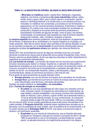 TEMA 14. LA INDUSTRIA EN ESPAÑA. (BLOQUE 8) GEO2 MHR 2016-2017
- Minerales no metálicos (caolín, espato-flúor, feldespato, magnesita,
celestina, sal marina y sal gema) y las rocas industriales (sílices, caliza,
arcilla, arena y grava, talco, yeso y piedra natural u ornamental –granito,
pizarra y mármol)se destinan a la construcción y a la industria química. Los
minerales no metálicos han aumentado y se localiza en las formaciones
paleozoicas y en las cuencas terciarias (Andalucía, Extremadura, Galicia y
Cataluña). En cuanto a las rocas industriales también han aumentado su
producción y España se encuentra entre los primeros productores y
exportadores mundiales de algunas de ellas, como el yeso y las piedras
ornamentales. Su localización está repartida por todo el territorio español,
destacando Córdoba, Jaén, Cantabria, Zaragoza y Asturias.
La minería española tiene diversos problemas, entre los que destacan: el agotamiento
de los filones, el descenso de su rentabilidad y su impacto negativo en el paisaje y el
medio ambiente. Todo ello ha hecho decaer esta actividad en las últimas décadas, lo que
se ha intentado compensar con la reconversión de yacimientos abandonados para la
explotación turística del patrimonio minero (por ejemplo, las minas de Riotinto en
Huelva).
Desde 2011 han aumentado los precios de algunos minerales pues hay una fuerte
demanda mundial al ser claves para el desarrollo de los países emergentes (India, China,
Rusia) y para los ya desarrollados, de ahí que algunas empresas se estén replanteando la
reapertura de yacimientos abandonados.
2.2. Las fuentes de energía. Las fuentes de energía son los recursos que proporcionan
la fuerza necesaria para realizar un trabajo. España es un ejemplo de desequilibrio y
dependencia energética ya que el consumo supera con creces a la producción interior. El
consumo aumentó en los inicios de la industrialización a mediados del siglo XIX; se
aceleró en los 60 con el desarrollo industrial, urbano y del transporte, y sigue
incrementándose, debido al crecimiento económico y del nivel de vida.
Por el grado de aprovechamiento se puede distinguir entre:
 Energía primaria, que usa las fuentes de energía de la naturaleza sin transformar.
 Energía final, que transforma la primaria en fuente de energía apta para ser usada
como electricidad, usos térmicos y derivados del petróleo.
También se suelen clasificar en renovables y no renovables.
2.2.1. Fuentes de energía no renovables.
▪ El carbón es una roca estratificada de color negro con variantes como la
hulla, antracita y lignito. En España los yacimientos son subterráneos, de
baja calidad y escasa rentabilidad. Las cuencas mineras más importantes
están en Asturias, León y Galicia y cubren el 80% de la demanda interior y
1/3 de la demanda total de energía. Es muy contaminante. Su extracción
aumentó desde el siglo XIX pero desde 1990 es una actividad a extinguir.
Con la crisis de 2007 se han creado expectativas pues el alto precio del petróleo lo ha
vuelto rentable. El Proyecto Cenit CO2 pretende reabrir explotaciones cerradas por la
demanda y por la posibilidad de crear empleo, pero el problema de la contaminación y el
no recibir ayudas por la Estrategia 2000 de la UE, que apoya una economía baja en
carbono y el crecimiento sostenible.
▪ El petróleo es una mezcla de hidrocarburos, que en España solo está
localizado en Tarragona y Burgos (ha cerrado a principios de 2017). Desde
1960 se generalizó su uso en el transporte y la electricidad por su bajo
precio. La elevada demanda y la insignificante producción nos obliga a
4
 