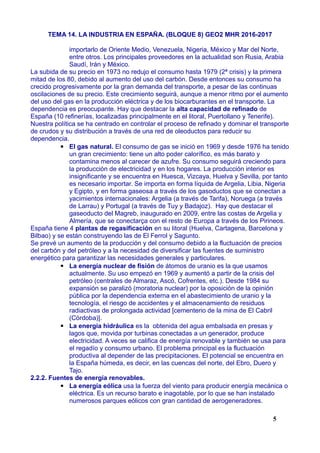 TEMA 14. LA INDUSTRIA EN ESPAÑA. (BLOQUE 8) GEO2 MHR 2016-2017
importarlo de Oriente Medio, Venezuela, Nigeria, México y Mar del Norte,
entre otros. Los principales proveedores en la actualidad son Rusia, Arabia
Saudí, Irán y México.
La subida de su precio en 1973 no redujo el consumo hasta 1979 (2ª crisis) y la primera
mitad de los 80, debido al aumento del uso del carbón. Desde entonces su consumo ha
crecido progresivamente por la gran demanda del transporte, a pesar de las continuas
oscilaciones de su precio. Este crecimiento seguirá, aunque a menor ritmo por el aumento
del uso del gas en la producción eléctrica y de los biocarburantes en el transporte. La
dependencia es preocupante. Hay que destacar la alta capacidad de refinado de
España (10 refinerías, localizadas principalmente en el litoral, Puertollano y Tenerife).
Nuestra política se ha centrado en controlar el proceso de refinado y dominar el transporte
de crudos y su distribución a través de una red de oleoductos para reducir su
dependencia.
▪ El gas natural. El consumo de gas se inició en 1969 y desde 1976 ha tenido
un gran crecimiento: tiene un alto poder calorífico, es más barato y
contamina menos al carecer de azufre. Su consumo seguirá creciendo para
la producción de electricidad y en los hogares. La producción interior es
insignificante y se encuentra en Huesca, Vizcaya, Huelva y Sevilla, por tanto
es necesario importar. Se importa en forma líquida de Argelia, Libia, Nigeria
y Egipto, y en forma gaseosa a través de los gasoductos que se conectan a
yacimientos internacionales: Argelia (a través de Tarifa), Noruega (a través
de Larrau) y Portugal (a través de Tuy y Badajoz). Hay que destacar el
gaseoducto del Magreb, inaugurado en 2009, entre las costas de Argelia y
Almería, que se conectarça con el resto de Europa a través de los Pirineos.
España tiene 4 plantas de regasificación en su litoral (Huelva, Cartagena, Barcelona y
Bilbao) y se están construyendo las de El Ferrol y Sagunto.
Se prevé un aumento de la producción y del consumo debido a la fluctuación de precios
del carbón y del petróleo y a la necesidad de diversificar las fuentes de suministro
energético para garantizar las necesidades generales y particulares.
▪ La energía nuclear de fisión de átomos de uranio es la que usamos
actualmente. Su uso empezó en 1969 y aumentó a partir de la crisis del
petróleo (centrales de Almaraz, Ascó, Cofrentes, etc.). Desde 1984 su
expansión se paralizó (moratoria nuclear) por la oposición de la opinión
pública por la dependencia externa en el abastecimiento de uranio y la
tecnología, el riesgo de accidentes y el almacenamiento de residuos
radiactivas de prolongada actividad [cementerio de la mina de El Cabril
(Córdoba)].
▪ La energía hidráulica es la obtenida del agua embalsada en presas y
lagos que, movida por turbinas conectadas a un generador, produce
electricidad. A veces se califica de energía renovable y también se usa para
el regadío y consumo urbano. El problema principal es la fluctuación
productiva al depender de las precipitaciones. El potencial se encuentra en
la España húmeda, es decir, en las cuencas del norte, del Ebro, Duero y
Tajo.
2.2.2. Fuentes de energía renovables.
▪ La energía eólica usa la fuerza del viento para producir energía mecánica o
eléctrica. Es un recurso barato e inagotable, por lo que se han instalado
numerosos parques eólicos con gran cantidad de aerogeneradores.
5
 
