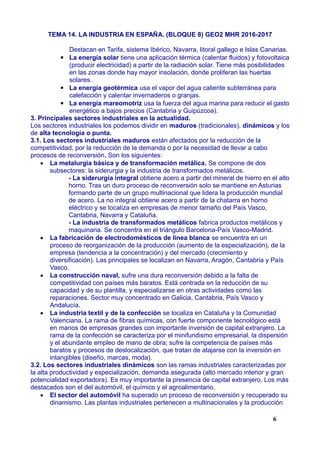 TEMA 14. LA INDUSTRIA EN ESPAÑA. (BLOQUE 8) GEO2 MHR 2016-2017
Destacan en Tarifa, sistema Ibérico, Navarra, litoral gallego e Islas Canarias.
▪ La energía solar tiene una aplicación térmica (calentar fluidos) y fotovoltaica
(producir electricidad) a partir de la radiación solar. Tiene más posibilidades
en las zonas donde hay mayor insolación, donde proliferan las huertas
solares.
▪ La energía geotérmica usa el vapor del agua caliente subterránea para
calefacción y calentar invernaderos o granjas.
▪ La energía mareomotriz usa la fuerza del agua marina para reducir el gasto
energético a bajos precios (Cantabria y Guipúzcoa).
3. Principales sectores industriales en la actualidad.
Los sectores industriales los podemos dividir en maduros (tradicionales), dinámicos y los
de alta tecnología o punta.
3.1. Los sectores industriales maduros están afectados por la reducción de la
competitividad, por la reducción de la demanda o por la necesidad de llevar a cabo
procesos de reconversión. Son los siguientes:
 La metalurgia básica y de transformación metálica. Se compone de dos
subsectores: la siderurgia y la industria de transformados metálicos.
- La siderurgia integral obtiene acero a partir del mineral de hierro en el alto
horno. Tras un duro proceso de reconversión solo se mantiene en Asturias
formando parte de un grupo multinacional que lidera la producción mundial
de acero. La no integral obtiene acero a partir de la chatarra en horno
eléctrico y se localiza en empresas de menor tamaño del País Vasco,
Cantabria, Navarra y Cataluña.
- La industria de transformados metálicos fabrica productos metálicos y
maquinaria. Se concentra en el triángulo Barcelona-País Vasco-Madrid.
 La fabricación de electrodomésticos de línea blanca se encuentra en un
proceso de reorganización de la producción (aumento de la especialización), de la
empresa (tendencia a la concentración) y del mercado (crecimiento y
diversificación). Las principales se localizan en Navarra, Aragón, Cantabria y País
Vasco.
 La construcción naval, sufre una dura reconversión debido a la falta de
competitividad con países más baratos. Está centrada en la reducción de su
capacidad y de su plantilla, y especializarse en otras actividades como las
reparaciones. Sector muy concentrado en Galicia, Cantabria, País Vasco y
Andalucía.
 La industria textil y de la confección se localiza en Cataluña y la Comunidad
Valenciana. La rama de fibras químicas, con fuerte componente tecnológico está
en manos de empresas grandes con importante inversión de capital extranjero. La
rama de la confección se caracteriza por el minifundismo empresarial, la dispersión
y el abundante empleo de mano de obra; sufre la competencia de países más
baratos y procesos de deslocalización, que tratan de atajarse con la inversión en
intangibles (diseño, marcas, moda).
3.2. Los sectores industriales dinámicos son las ramas industriales caracterizadas por
la alta productividad y especialización, demanda asegurada (alto mercado interior y gran
potencialidad exportadora). Es muy importante la presencia de capital extranjero. Los más
destacados son el del automóvil, el químico y el agroalimentario.
 El sector del automóvil ha superado un proceso de reconversión y recuperado su
dinamismo. Las plantas industriales pertenecen a multinacionales y la producción
6
 