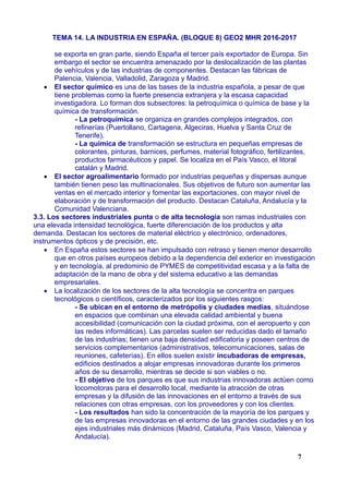 TEMA 14. LA INDUSTRIA EN ESPAÑA. (BLOQUE 8) GEO2 MHR 2016-2017
se exporta en gran parte, siendo España el tercer país exportador de Europa. Sin
embargo el sector se encuentra amenazado por la deslocalización de las plantas
de vehículos y de las industrias de componentes. Destacan las fábricas de
Palencia, Valencia, Valladolid, Zaragoza y Madrid.
 El sector químico es una de las bases de la industria española, a pesar de que
tiene problemas como la fuerte presencia extranjera y la escasa capacidad
investigadora. Lo forman dos subsectores: la petroquímica o química de base y la
química de transformación.
- La petroquímica se organiza en grandes complejos integrados, con
refinerías (Puertollano, Cartagena, Algeciras, Huelva y Santa Cruz de
Tenerife).
- La química de transformación se estructura en pequeñas empresas de
colorantes, pinturas, barnices, perfumes, material fotográfico, fertilizantes,
productos farmacéuticos y papel. Se localiza en el País Vasco, el litoral
catalán y Madrid.
 El sector agroalimentario formado por industrias pequeñas y dispersas aunque
también tienen peso las multinacionales. Sus objetivos de futuro son aumentar las
ventas en el mercado interior y fomentar las exportaciones, con mayor nivel de
elaboración y de transformación del producto. Destacan Cataluña, Andalucía y la
Comunidad Valenciana.
3.3. Los sectores industriales punta o de alta tecnología son ramas industriales con
una elevada intensidad tecnológica, fuerte diferenciación de los productos y alta
demanda. Destacan los sectores de material eléctrico y electrónico, ordenadores,
instrumentos ópticos y de precisión, etc.
 En España estos sectores se han impulsado con retraso y tienen menor desarrollo
que en otros países europeos debido a la dependencia del exterior en investigación
y en tecnología, al predominio de PYMES de competitividad escasa y a la falta de
adaptación de la mano de obra y del sistema educativo a las demandas
empresariales.
 La localización de los sectores de la alta tecnología se concentra en parques
tecnológicos o científicos, caracterizados por los siguientes rasgos:
- Se ubican en el entorno de metrópolis y ciudades medias, situándose
en espacios que combinan una elevada calidad ambiental y buena
accesibilidad (comunicación con la ciudad próxima, con el aeropuerto y con
las redes informáticas). Las parcelas suelen ser reducidas dado el tamaño
de las industrias; tienen una baja densidad edificatoria y poseen centros de
servicios complementarios (administrativos, telecomunicaciones, salas de
reuniones, cafeterías). En ellos suelen existir incubadoras de empresas,
edificios destinados a alojar empresas innovadoras durante los primeros
años de su desarrollo, mientras se decide si son viables o no.
- El objetivo de los parques es que sus industrias innovadoras actúen como
locomotoras para el desarrollo local, mediante la atracción de otras
empresas y la difusión de las innovaciones en el entorno a través de sus
relaciones con otras empresas, con los proveedores y con los clientes.
- Los resultados han sido la concentración de la mayoría de los parques y
de las empresas innovadoras en el entorno de las grandes ciudades y en los
ejes industriales más dinámicos (Madrid, Cataluña, País Vasco, Valencia y
Andalucía).
7
 