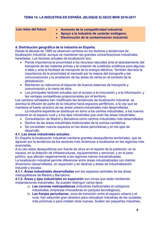 TEMA 14. LA INDUSTRIA EN ESPAÑA. (BLOQUE 8) GEO2 MHR 2016-2017
Los retos del futuro  Aumento de la competitividad industrial.
 Apoyo a la industria de carácter endógeno.
 Disminución de la contaminación industrial.
4. Distribución geográfica de la industria en España.
Desde la década de 1980 se observan cambios en los factores y tendencias de
localización industrial, aunque se mantienen las grandes concentraciones industriales
heredadas. Los factores actuales de localización son:
 Pierde importancia la proximidad a los recursos naturales ante el abaratamiento del
transporte de las materias primas y la creación de sustitutos sintéticos para algunas
d ellas y anta la facilidad de transporte de la energía eléctrica. También decrece la
importancia de la proximidad al mercado por la mejora del transporte y las
comunicaciones y la ampliación de las áreas de venta en el contexto de la
globalización.
 Mantienen su relevancia el disponer de buenos sistemas de transporte y
comunicación y la mano de obra.
 Los principales factores actuales son el acceso a la innovación y a la información, y
las ventajas competitivas proporcionadas por el territorio.
Los cambios señalados han modificado las tendencias de localización industrial: se
acentúa la difusión de parte de la industria hacia espacios periféricos, a la vez que se
mantiene el fuerte atractivo de las áreas urbano-industriales más desarrolladas.
La industria española se distribuye en torno a los centros industriales, a los nuevos
enclaves en el espacio rural y a los ejes industriales que unen las áreas industriales:
 Consolidación de Madrid y Barcelona como centros industriales más desarrollados.
 Declive de las áreas industriales tradicionales de la cornisa cantábrica.
 Se consolidan nuevos espacios en las áreas periurbanas y en los ejes de
desarrollo.
4.1. Las áreas industriales actuales.
En España la localización industrial mantiene grandes desequilibrios territoriales, que se
agravan por la tendencia de los sectores más dinámicos a localizarse en las regiones más
avanzadas.
A su vez estos desequilibrios son fuente de otros en el reparto de la población; en la
riqueza; en la dotación de infraestructuras, equipamientos y servicios; y en el peso
político, que afectan negativamente a las regiones menos industrializadas.
La localización industrial permite diferenciar entre áreas industrializadas con distinto
dinamismo (desarrolladas, en expansión y en declive) y áreas de industrialización
inducida y escasa.
4.1.1. Áreas industriales desarrolladas son los espacios centrales de las áreas
metropolitanas de Madrid y Barcelona.
4.1.2. Áreas y ejes industriales en expansión son zonas que están recibiendo
implantaciones industriales. Se pueden distinguir varios tipos:
a) Las coronas metropolitanas (industrias tradicionales en polígonos
industriales; empresas innovadoras en parques tecnológicos).
b) Las franjas periurbanas, zona de transición entre el espacio urbano y el
rural, han adquirido gran atractivo para relocalizar industrias de las ciudades
más próximas o para instalar otras nuevas. Suelen ser pequeñas industrias,
8
 