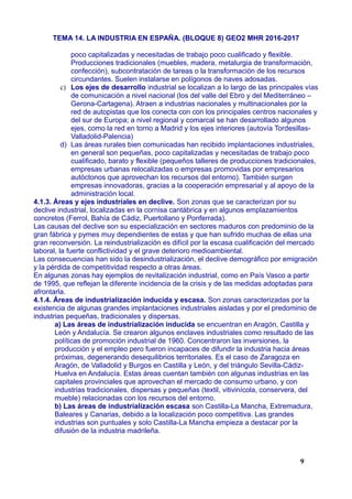 TEMA 14. LA INDUSTRIA EN ESPAÑA. (BLOQUE 8) GEO2 MHR 2016-2017
poco capitalizadas y necesitadas de trabajo poco cualificado y flexible.
Producciones tradicionales (muebles, madera, metalurgia de transformación,
confección), subcontratación de tareas o la transformación de los recursos
circundantes. Suelen instalarse en polígonos de naves adosadas.
c) Los ejes de desarrollo industrial se localizan a lo largo de las principales vías
de comunicación a nivel nacional (los del valle del Ebro y del Mediterráneo –
Gerona-Cartagena). Atraen a industrias nacionales y multinacionales por la
red de autopistas que los conecta con con los principales centros nacionales y
del sur de Europa; a nivel regional y comarcal se han desarrollado algunos
ejes, como la red en torno a Madrid y los ejes interiores (autovía Tordesillas-
Valladolid-Palencia)
d) Las áreas rurales bien comunicadas han recibido implantaciones industriales,
en general son pequeñas, poco capitalizadas y necesitadas de trabajo poco
cualificado, barato y flexible (pequeños talleres de producciones tradicionales,
empresas urbanas relocalizadas o empresas promovidas por empresarios
autóctonos que aprovechan los recursos del entorno). También surgen
empresas innovadoras, gracias a la cooperación empresarial y al apoyo de la
administración local.
4.1.3. Áreas y ejes industriales en declive. Son zonas que se caracterizan por su
declive industrial, localizadas en la cornisa cantábrica y en algunos emplazamientos
concretos (Ferrol, Bahía de Cádiz, Puertollano y Ponferrada).
Las causas del declive son su especialización en sectores maduros con predominio de la
gran fábrica y pymes muy dependientes de estas y que han sufrido muchas de ellas una
gran reconversión. La reindustrialización es difícil por la escasa cualificación del mercado
laboral, la fuerte conflictividad y el grave deterioro medioambiental.
Las consecuencias han sido la desindustrialización, el declive demográfico por emigración
y la pérdida de competitividad respecto a otras áreas.
En algunas zonas hay ejemplos de revitalización industrial, como en País Vasco a partir
de 1995, que reflejan la diferente incidencia de la crisis y de las medidas adoptadas para
afrontarla.
4.1.4. Áreas de industrialización inducida y escasa. Son zonas caracterizadas por la
existencia de algunas grandes implantaciones industriales aisladas y por el predominio de
industrias pequeñas, tradicionales y dispersas.
a) Las áreas de industrialización inducida se encuentran en Aragón, Castilla y
León y Andalucía. Se crearon algunos enclaves industriales como resultado de las
políticas de promoción industrial de 1960. Concentraron las inversiones, la
producción y el empleo pero fueron incapaces de difundir la industria hacia áreas
próximas, degenerando desequilibrios territoriales. Es el caso de Zaragoza en
Aragón, de Valladolid y Burgos en Castilla y León, y del triángulo Sevilla-Cádiz-
Huelva en Andalucía. Estas áreas cuentan también con algunas industrias en las
capitales provinciales que aprovechan el mercado de consumo urbano, y con
industrias tradicionales, dispersas y pequeñas (textil, vitivinícola, conservera, del
mueble) relacionadas con los recursos del entorno.
b) Las áreas de industrialización escasa son Castilla-La Mancha, Extremadura,
Baleares y Canarias, debido a la localización poco competitiva. Las grandes
industrias son puntuales y solo Castilla-La Mancha empieza a destacar por la
difusión de la industria madrileña.
9
 