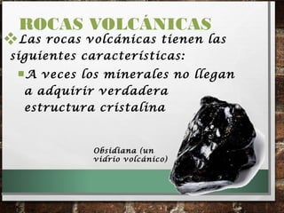 Las rocas volcánicas tienen las
siguientes características:
A veces los minerales no llegan
a adquirir verdadera
estructura cristalina
ROCAS VOLCÁNICAS
ObsidianaObsidiana (un
vidrio volcánico)
 