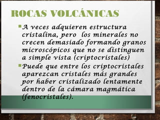 A veces adquieren estructura
cristalina, pero los minerales no
crecen demasiado formando granos
microscópicos que no se distinguen
a simple vista (criptocristales)
Puede que entre los criptocristales
aparezcan cristales más grandes
por haber cristalizado lentamente
dentro de la cámara magmática
(fenocristales).
ROCAS VOLCÁNICAS
 