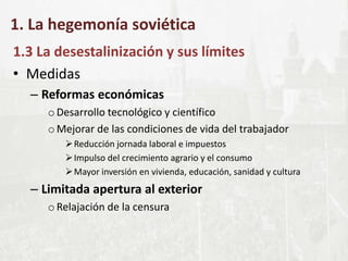 1. La hegemonía soviética
1.3 La desestalinización y sus límites
• Medidas
– Reformas económicas
oDesarrollo tecnológico y científico
oMejorar de las condiciones de vida del trabajador
Reducción jornada laboral e impuestos
Impulso del crecimiento agrario y el consumo
Mayor inversión en vivienda, educación, sanidad y cultura
– Limitada apertura al exterior
oRelajación de la censura
 
