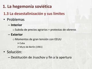 1. La hegemonía soviética
1.3 La desestalinización y sus límites
• Problemas
– Interior
oSubida de precios agrarios = protestas de obreros
– Exterior
oMomentos de gran tensión con EEUU
Cuba
Muro de Berlín (1961)
• Solución:
– Destitución de Jruschov y fin a la apertura
 
