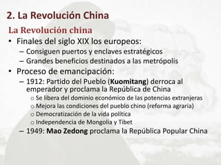 2. La Revolución China
La Revolución china
• Finales del siglo XIX los europeos:
– Consiguen puertos y enclaves estratégicos
– Grandes beneficios destinados a las metrópolis
• Proceso de emancipación:
– 1912: Partido del Pueblo (Kuomitang) derroca al
emperador y proclama la República de China
o Se libera del dominio económico de las potencias extranjeras
o Mejora las condiciones del pueblo chino (reforma agraria)
o Democratización de la vida política
o Independencia de Mongolia y Tibet
– 1949: Mao Zedong proclama la República Popular China
 