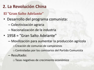 2. La Revolución China
El ”Gran Salto Adelante”
• Desarrollo del programa comunista:
– Colectivización agraria
– Nacionalización de la industria
• 1958 = ”Gran Salto Adelante”
– Movilización para aumentar la producción agrícola
oCreación de comunas de campesinos
oControladas por los comisarios del Partido Comunista
– Resultado:
oTasas negativas de crecimiento económico
 