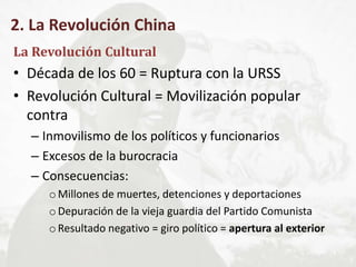 2. La Revolución China
La Revolución Cultural
• Década de los 60 = Ruptura con la URSS
• Revolución Cultural = Movilización popular
contra
– Inmovilismo de los políticos y funcionarios
– Excesos de la burocracia
– Consecuencias:
oMillones de muertes, detenciones y deportaciones
oDepuración de la vieja guardia del Partido Comunista
oResultado negativo = giro político = apertura al exterior
 