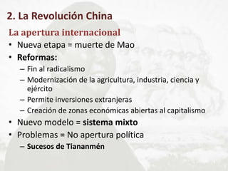 2. La Revolución China
La apertura internacional
• Nueva etapa = muerte de Mao
• Reformas:
– Fin al radicalismo
– Modernización de la agricultura, industria, ciencia y
ejército
– Permite inversiones extranjeras
– Creación de zonas económicas abiertas al capitalismo
• Nuevo modelo = sistema mixto
• Problemas = No apertura política
– Sucesos de Tiananmén
 
