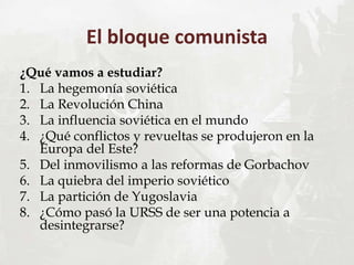 El bloque comunista
¿Qué vamos a estudiar?
1. La hegemonía soviética
2. La Revolución China
3. La influencia soviética en el mundo
4. ¿Qué conflictos y revueltas se produjeron en la
Europa del Este?
5. Del inmovilismo a las reformas de Gorbachov
6. La quiebra del imperio soviético
7. La partición de Yugoslavia
8. ¿Cómo pasó la URSS de ser una potencia a
desintegrarse?
 