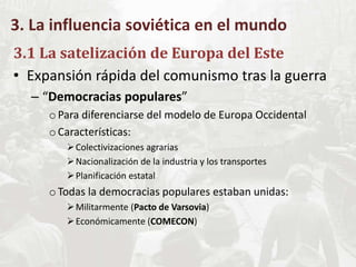 3. La influencia soviética en el mundo
3.1 La satelización de Europa del Este
• Expansión rápida del comunismo tras la guerra
– “Democracias populares”
oPara diferenciarse del modelo de Europa Occidental
oCaracterísticas:
Colectivizaciones agrarias
Nacionalización de la industria y los transportes
Planificación estatal
oTodas la democracias populares estaban unidas:
Militarmente (Pacto de Varsovia)
Económicamente (COMECON)
 