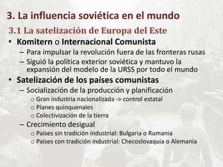 3. La influencia soviética en el mundo
3.1 La satelización de Europa del Este
• Komitern o Internacional Comunista
– Para impulsar la revolución fuera de las fronteras rusas
– Siguió la política exterior soviética y mantuvo la
expansión del modelo de la URSS por todo el mundo
• Satelización de los países comunistas
– Socialización de la producción y planificación
o Gran industria nacionalizada -> control estatal
o Planes quinquenales
o Colectivización de la tierra
– Crecimiento desigual
o Países sin tradición industrial: Bulgaria o Rumania
o Países con tradición industrial: Checoslovaquia o Alemania
 