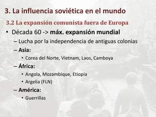 3. La influencia soviética en el mundo
3.2 La expansión comunista fuera de Europa
• Década 60 -> máx. expansión mundial
– Lucha por la independencia de antiguas colonias
– Asia:
• Corea del Norte, Vietnam, Laos, Camboya
– África:
• Angola, Mozambique, Etiopía
• Argelia (FLN)
– América:
• Guerrillas
 