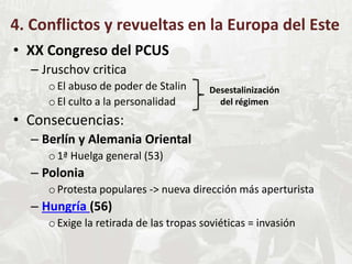 4. Conflictos y revueltas en la Europa del Este
• XX Congreso del PCUS
– Jruschov critica
oEl abuso de poder de Stalin
oEl culto a la personalidad
• Consecuencias:
– Berlín y Alemania Oriental
o1ª Huelga general (53)
– Polonia
oProtesta populares -> nueva dirección más aperturista
– Hungría (56)
oExige la retirada de las tropas soviéticas = invasión
Desestalinización
del régimen
 
