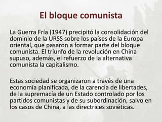 El bloque comunista
La Guerra Fría (1947) precipitó la consolidación del
dominio de la URSS sobre los países de la Europa
oriental, que pasaron a formar parte del bloque
comunista. El triunfo de la revolución en China
supuso, además, el refuerzo de la alternativa
comunista la capitalismo.
Estas sociedad se organizaron a través de una
economía planificada, de la carencia de libertades,
de la supremacía de un Estado controlado por los
partidos comunistas y de su subordinación, salvo en
los casos de China, a las directrices soviéticas.
 