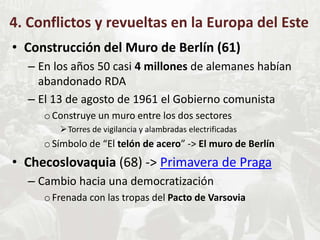 4. Conflictos y revueltas en la Europa del Este
• Construcción del Muro de Berlín (61)
– En los años 50 casi 4 millones de alemanes habían
abandonado RDA
– El 13 de agosto de 1961 el Gobierno comunista
oConstruye un muro entre los dos sectores
Torres de vigilancia y alambradas electrificadas
oSímbolo de “El telón de acero” -> El muro de Berlín
• Checoslovaquia (68) -> Primavera de Praga
– Cambio hacia una democratización
oFrenada con las tropas del Pacto de Varsovia
 