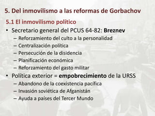 5. Del inmovilismo a las reformas de Gorbachov
5.1 El inmovilismo político
• Secretario general del PCUS 64-82: Breznev
– Reforzamiento del culto a la personalidad
– Centralización política
– Persecución de la disidencia
– Planificación económica
– Reforzamiento del gasto militar
• Política exterior = empobrecimiento de la URSS
– Abandono de la coexistencia pacífica
– Invasión soviética de Afganistán
– Ayuda a países del Tercer Mundo
 