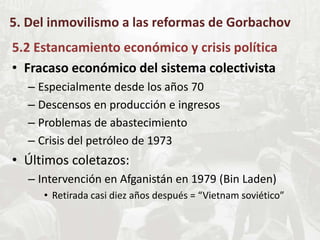 5. Del inmovilismo a las reformas de Gorbachov
5.2 Estancamiento económico y crisis política
• Fracaso económico del sistema colectivista
– Especialmente desde los años 70
– Descensos en producción e ingresos
– Problemas de abastecimiento
– Crisis del petróleo de 1973
• Últimos coletazos:
– Intervención en Afganistán en 1979 (Bin Laden)
• Retirada casi diez años después = “Vietnam soviético”
 