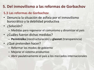 5. Del inmovilismo a las reformas de Gorbachov
5.3 Las reformas de Gorbachov
• Denuncia la situación de asfixia por el inmovilismo
burocrático y la debilidad productiva
• ¿Solución?
– Medidas para regenerar el comunismo y dinamizar el país
• ¿Cuáles fueron dichas medidas?
– Perestroika (reestructuración) y glasnot (transparencia)
• ¿Qué pretenden hacer?
– Reformar los modos de gobierno
– Mejorar el sistema productivo
– Abrir paulatinamente el país a los mercados internacionales
 
