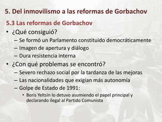 5. Del inmovilismo a las reformas de Gorbachov
5.3 Las reformas de Gorbachov
• ¿Qué consiguió?
– Se formó un Parlamento constituido democráticamente
– Imagen de apertura y diálogo
– Dura resistencia interna
• ¿Con qué problemas se encontró?
– Severo rechazo social por la tardanza de las mejoras
– Las nacionalidades que exigían más autonomía
– Golpe de Estado de 1991:
• Boris Yeltsin lo detuvo asumiendo el papel principal y
declarando ilegal al Partido Comunista
 