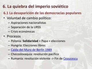 6. La quiebra del imperio soviético
6.1 La desaparición de las democracias populares
• Voluntad de cambio político:
– Aspiraciones nacionalistas
– Separación de la URSS
– Crisis económicas
• Procesos
– Polonia: Solidaridad + Papa = elecciones
– Hungría: Elecciones libres
– Caída del Muro de Berlín 1989
– Checoslovaquia: revolución pacífica
– Rumanía: revolución violente -> Fin de Ceaucescu
 