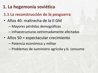 1. La hegemonía soviética
1.1 La reconstrucción de la posguerra
• Años 40: maltrecha de la II GM
– Mayores pérdidas demográficas
– Infraestructuras extremadamente afectadas
• Años 50 = espectacular crecimiento
– Potencia económica y militar
– Problemas de suministro agrícola y b. consumo
 