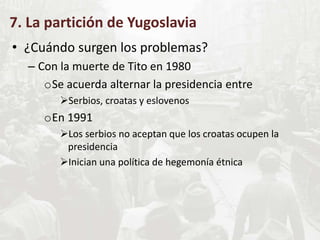 7. La partición de Yugoslavia
• ¿Cuándo surgen los problemas?
– Con la muerte de Tito en 1980
oSe acuerda alternar la presidencia entre
Serbios, croatas y eslovenos
oEn 1991
Los serbios no aceptan que los croatas ocupen la
presidencia
Inician una política de hegemonía étnica
 