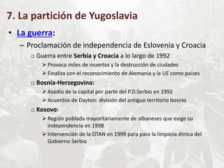 7. La partición de Yugoslavia
• La guerra:
– Proclamación de independencia de Eslovenia y Croacia
o Guerra entre Serbia y Croacia a lo largo de 1992
 Provoca miles de muertos y la destrucción de ciudades
 Finaliza con el reconocimiento de Alemania y la UE como países
o Bosnia-Herzegovina:
 Asedio de la capital por parte del P.D.Serbio en 1992
 Acuerdos de Dayton: división del antiguo territorio bosnio
o Kosovo:
 Región poblada mayoritariamente de albaneses que exige su
independencia en 1998
 Intervención de la OTAN en 1999 para para la limpieza étnica del
Gobierno Serbio
 