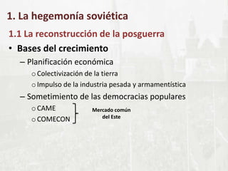 1. La hegemonía soviética
1.1 La reconstrucción de la posguerra
• Bases del crecimiento
– Planificación económica
oColectivización de la tierra
oImpulso de la industria pesada y armamentística
– Sometimiento de las democracias populares
oCAME
oCOMECON
Mercado común
del Este
 