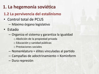 1. La hegemonía soviética
1.2 La pervivencia del estalinismo
• Control total de PCUS
– Máximo órgano legislativo
• Estado
– Organiza el sistema y garantiza la igualdad
o Abolición de la propiedad privada
o Educación y sanidad públicas
o Prestaciones sociales
– Nomenklatura = élites vinculadas al partido
– Campañas de adoctrinamiento + Kominform
– Dura represión
 