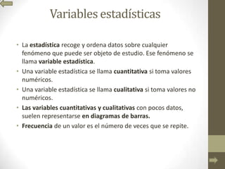 Variables estadísticas
• La estadística recoge y ordena datos sobre cualquier
fenómeno que puede ser objeto de estudio. Ese fenómeno se
llama variable estadística.
• Una variable estadística se llama cuantitativa si toma valores
numéricos.
• Una variable estadística se llama cualitativa si toma valores no
numéricos.
• Las variables cuantitativas y cualitativas con pocos datos,
suelen representarse en diagramas de barras.
• Frecuencia de un valor es el número de veces que se repite.
 