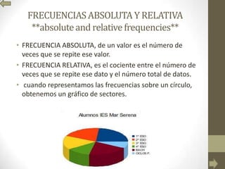 FRECUENCIASABSOLUTA Y RELATIVA
**absoluteand relative frequencies**
• FRECUENCIA ABSOLUTA, de un valor es el número de
veces que se repite ese valor.
• FRECUENCIA RELATIVA, es el cociente entre el número de
veces que se repite ese dato y el número total de datos.
• cuando representamos las frecuencias sobre un círculo,
obtenemos un gráfico de sectores.
 