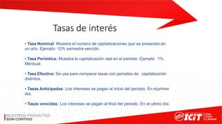 Tasas de interés
• Tasa Nominal: Muestra el numero de capitalizaciones que se presentan en
un año. Ejemplo: 12% semestre vencido.
• Tasa Periódica: Muestra la capitalización real en el periodo. Ejemplo 1%
Mensual.
• Tasa Efectiva: Se usa para comparar tasas con periodos de capitalización
distintos.
• Tasas Anticipadas: Los intereses se pagan al inicio del periodo. En elprimer
día.
• Tasas vencidas: Los intereses se pagan al final del periodo. En el ultimo día.
 