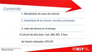Contenido
1. Modalidad de tasa de interés
2. Modalidad de los interés: vencido yanticipado
3. Valor del dinero en el tiempo
4.Calculo de días base: real, 360, 365 5.Tasa
de interés indexadas: DTF,IPC
 