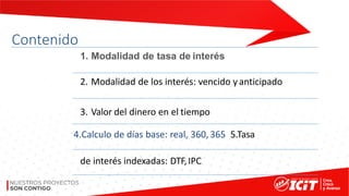 Contenido
1. Modalidad de tasa de interés
2. Modalidad de los interés: vencido yanticipado
3. Valor del dinero en el tiempo
4.Calculo de días base: real, 360, 365 5.Tasa
de interés indexadas: DTF,IPC
 