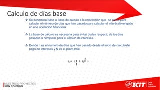 Calculo de días base
❖ Se denomina Base o Base de cálculo a la convención que se pacta para
calcular el número de días que han pasado para calcular el interésdevengado
en una operación financiera.
❖ La base de cálculo es necesaria para evitar dudas respecto de los días
pasados a computar para el cálculo deintereses.
❖ Donde n es el numero de días que han pasado desde el inicio de calculo del
pago de intereses y N es el plazo total.
𝑖𝑒=
𝑛
1 + 𝑖𝑛 𝑁 −
1
 