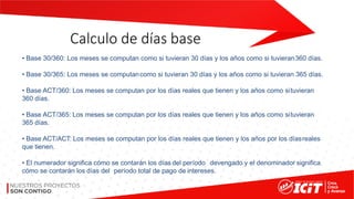 Calculo de días base
• Base 30/360: Los meses se computan como si tuvieran 30 días y los años como si tuvieran360 días.
• Base 30/365: Los meses se computancomo si tuvieran 30 días y los años como si tuvieran 365 días.
• Base ACT/360: Los meses se computan por los días reales que tienen y los años como situvieran
360 días.
• Base ACT/365: Los meses se computan por los días reales que tienen y los años como situvieran
365 días.
• Base ACT/ACT: Los meses se computan por los días reales que tienen y los años por los díasreales
que tienen.
• El numerador significa cómo se contarán los días del período devengado y el denominador significa
cómo se contarán los días del período total de pago de intereses.
 