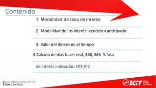 Contenido
1. Modalidad de tasa de interés
2. Modalidad de los interés: vencido yanticipado
3. Valor del dinero en el tiempo
4.Calculo de días base: real, 360, 365 5.Tasa
de interés indexadas: DTF,IPC
 
