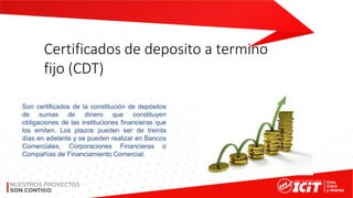 Certificados de deposito a termino
fijo (CDT)
Son certificados de la constitución de depósitos
de sumas de dinero que constituyen
obligaciones de las instituciones financieras que
los emiten. Los plazos pueden ser de treinta
días en adelante y se pueden realizar en Bancos
Comerciales, Corporaciones Financieras o
Compañías de Financiamiento Comercial.
 