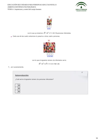 EDUCACIÓN SECUNDARIA PARA PERSONAS ADULTAS NIVEL II
ÁMBITO CIENTÍFICO-TECNOLÓGICO.
TEMA 6: Arquitectura y control del cuerpo humano.




                                                      0       1
                           con lo que ya tenemos: 4 + 4 = 1 + 4 = 5 personas infectadas.

      Cada una de las cuatro anteriores lo pasaría a otras cuatro personas,




                                  con lo que el siguiente número de infectados sería:
                                             0    1       2
                                            4 + 4 + 4 = 1 + 4 + 16 = 21.

Y... así sucesivamente.




          Autoevaluación
          ¿Cuál sería el siguiente número de personas infectadas?



              25

              65

              85




                                                                                           20
 