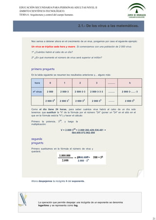 EDUCACIÓN SECUNDARIA PARA PERSONAS ADULTAS NIVEL II
ÁMBITO CIENTÍFICO-TECNOLÓGICO.
TEMA 6: Arquitectura y control del cuerpo humano.



                                                       2.1.- De los virus a las matemáticas.



       Nos vamos a detener ahora en el crecimiento de un virus, pongamos por caso el siguiente ejemplo:

       Un virus se triplica cada hora y muere. Si comenzamos con una población de 2 000 virus:

       1º ¿Cuántos habrá al cabo de un día?

       2º ¿En qué momento el número de virus será superior al millón?



       primera pregunta
       En la tabla siguiente se resumen los resultados anteriores y... alguno más:


          hora          0               1               2                 3         ..........          h


        nº virus     2 000         2 000·3        2 000·3·3          2 000·3·3·3    .........    2 000·3·......·3


                              0              1              2                   3                             h
                    2 000·3        2 000·3        2 000·3             2 000·3       ........        2 000·3


       Como el día tiene 24 horas, para saber cuántos virus habrá al cabo de un día solo
       tenemos que sustituir la "h" de la fórmula por el número "24" (poner un "24" en el sitio en el
       que en la f órmula está la "h") y hacer el cálculo:

                                   24
       Primero la potencia,       3 ,   y luego la
       multiplicación:
                                                 24
                                    V = 2.000·3 = 2.000·282.429.536.481 =
                                             564.859.072.962.000

       segunda
       pregunta
       Primero sustituimos en la fórmula el número de virus y
       quedará.

                                                      1.000.000 =
                                                                 h
                                                       2.000 · 3




       Ahora despejamos la incógnita h del exponente.




             La operación que permite despejar una incógnita de un exponente se denomina
             logaritmo y se representa como log.




                                                                                                                    21
 