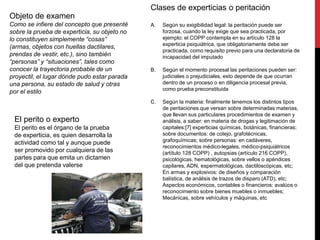 Objeto de examen
Como se infiere del concepto que presenté
sobre la prueba de experticia, su objeto no
lo constituyen simplemente “cosas”
(armas, objetos con huellas dactilares,
prendas de vestir, etc.), sino también
“personas” y “situaciones”, tales como
conocer la trayectoria probable de un
proyectil, el lugar dónde pudo estar parada
una persona, su estado de salud y otras
por el estilo
Clases de experticias o peritación
A. Según su exigibilidad legal: la peritación puede ser
forzosa, cuando la ley exige que sea practicada, por
ejemplo: el COPP contempla en su artículo 128 la
experticia psiquiátrica, que obligatoriamente debe ser
practicada, como requisito previo para una declaratoria de
incapacidad del imputado
B. Según el momento procesal las peritaciones pueden ser:
judiciales o prejudiciales, esto depende de que ocurran
dentro de un proceso o en diligencia procesal previa,
como prueba preconstituida
C. Según la materia: finalmente tenemos los distintos tipos
de peritaciones que versan sobre determinadas materias,
que llevan sus particulares procedimientos de examen y
análisis, a saber: en materia de drogas y legitimación de
capitales:[7] experticias químicas, botánicas, financieras;
sobre documentos: de cotejo, grafotécnicas,
grafoquímicas; sobre personas: en cadáveres,
reconocimientos médico-legales, médico-psiquiátricos
(artítulo 128 COPP) , autopsias (artículo 216 COPP),
psicológicas, hematológicas, sobre vellos o apéndices
capilares, ADN, espermatológicas, dactiloscópicas, etc;
En armas y explosivos: de diseños y comparación
balística, de análisis de trazos de disparo (ATD), etc;
Aspectos económicos, contables o financieros: avalúos o
reconocimiento sobre bienes muebles o inmuebles;
Mecánicas, sobre vehículos y máquinas, etc
El perito o experto
El perito es el órgano de la prueba
de experticia, es quien desarrolla la
actividad como tal y aunque puede
ser promovido por cualquiera de las
partes para que emita un dictamen
del que pretenda valerse
 