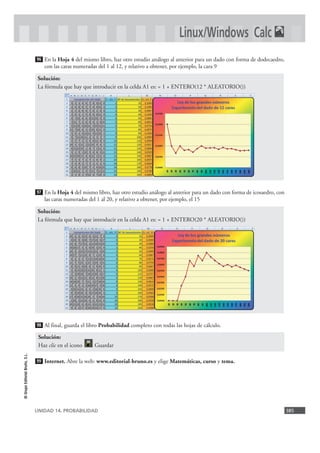 UNIDAD 14. PROBABILIDAD 385
©GrupoEditorialBruño,S.L.
En la Hoja 4 del mismo libro, haz otro estudio análogo al anterior para un dado con forma de dodecaedro,
con las caras numeradas del 1 al 12, y relativo a obtener, por ejemplo, la cara 9
En la Hoja 4 del mismo libro, haz otro estudio análogo al anterior para un dado con forma de icosaedro, con
las caras numeradas del 1 al 20, y relativo a obtener, por ejemplo, el 15
Al final, guarda el libro Probabilidad completo con todas las hojas de cálculo.
Internet. Abre la web: www.editorial-bruno.es y elige Matemáticas, curso y tema.99
98
Solución:
La fórmula que hay que introducir en la celda A1 es: = 1 + ENTERO(20 * ALEATORIO())
97
Solución:
La fórmula que hay que introducir en la celda A1 es: = 1 + ENTERO(12 * ALEATORIO())
96
Linux/Windows Calc
Solución:
Haz clic en el icono Guardar
 