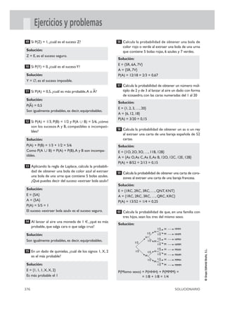 376 SOLUCIONARIO
©GrupoEditorialBruño,S.L.
Ejercicios y problemas
Si P(Z) = 1, ¿cuál es el suceso Z?
Si P(Y) = 0, ¿cuál es el sucesoY?
Si P(A) = 0,5, ¿cuál es más probable,A o
–
A?
Si P(A) = 1/3, P(B) = 1/2 y P(A ഫ B) = 5/6, ¿cómo
son los sucesos A y B, compatibles o incompati-
bles?
Aplicando la regla de Laplace, calcula la probabili-
dad de obtener una bola de color azul al extraer
una bola de una urna que contiene 5 bolas azules.
¿Qué puedes decir del suceso «extraer bola azul»?
Al lanzar al aire una moneda de 1 €, ¿qué es más
probable, que salga cara o que salga cruz?
En un dado de quinielas, ¿cuál de los signos 1, X, 2
es el más probable?
Calcula la probabilidad de obtener una bola de
color rojo o verde al extraer una bola de una urna
que contiene 5 bolas rojas, 6 azules y 7 verdes.
Calcula la probabilidad de obtener un número múl-
tiplo de 2 y de 3 al lanzar al aire un dado con forma
de icosaedro, con las caras numeradas del 1 al 20
Calcula la probabilidad de obtener un as o un rey
al extraer una carta de una baraja española de 52
cartas.
Calcula la probabilidad de obtener una carta de cora-
zones al extraer una carta de una baraja francesa.
Calcula la probabilidad de que, en una familia con
tres hijos, sean los tres del mismo sexo.
Solución:
P(Mismo sexo) = P(HHH) + P(MMM) =
= 1/8 + 1/8 = 1/4
60
Solución:
E = {1RC, 2RC, 3RC, …, QNT, KNT}
A = {1RC, 2RC, 3RC, …, QRC, KRC}
P(A) = 13/52 = 1/4 = 0,25
59
Solución:
E = {1O, 2O, 3O, …, 11B, 12B}
A = {As O,As C,As E,As B, 12O, 12C, 12E, 12B}
P(A) = 8/52 = 2/13 = 0,15
58
Solución:
E = {1, 2, 3, …, 20}
A = {6, 12, 18}
P(A) = 3/20 = 0,15
57
Solución:
E = {5R, 6A, 7V}
A = {5R, 7V}
P(A) = 12/18 = 2/3 = 0,67
56
Solución:
E = {1, 1, 1, X, X, 2}
Es más probable el 1
55
Solución:
Son igualmente probables, es decir, equiprobables.
54
Solución:
E = {5A}
A = {5A}
P(A) = 5/5 = 1
El suceso «extraer bola azul» es el suceso seguro.
53
Solución:
P(A) + P(B) = 1/3 + 1/2 = 5/6
Como P(A ഫ B) = P(A) + P(B),A y B son incompa-
tibles.
52
Solución:
P(
–
A) = 0,5
Son igualmente probables, es decir, equiprobables.
51
Solución:
Y = ∅, es el suceso imposible.
50
Solución:
Z = E, es el suceso seguro.
49
1/2
1/2
1/2
1/2
1/2
H
H
HHH
HHM
M
M
H
M
H
M
1/2
1/2
1/2
1/2
1/2
1/2
1/2
1/2
1/2
HMHH
HMMM
MHHH
MHMM
MMHH
MMMM
 