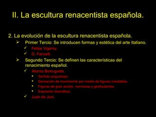 II. La escultura renacentista española.
2. La evolución de la escultura renacentista española.


Primer Tercio: Se introducen formas y estética del arte Italiano.





Felipe Vigarny.
D. Fancelli.

Segundo Tercio: Se definen las características del
renacimiento español.


Alonso Berruguete.







Sentido angustioso.
Sensación de movimiento por medio de figuras inestables.
Figuras de gran acción, nerviosas y gesticulantes.
Expresión dramática.

Juan de Juni.
Tema 14. El Renacimiento
español.

65

 