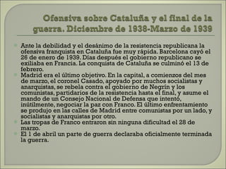 Ante la debilidad y el desánimo de la resistencia republicana la ofensiva franquista en Cataluña fue muy rápida. Barcelona cayó el 26 de enero de 1939. Días después el gobierno republicano se exiliaba en Francia. La conquista de Cataluña se culminó el 13 de febrero. Madrid era el último objetivo. En la capital, a comienzos del mes de marzo, el coronel Casado, apoyado por muchos socialistas y anarquistas, se rebela contra el gobierno de Negrín y los comunistas, partidarios de la resistencia hasta el final, y asume el mando de un Consejo Nacional de Defensa que intentó, inútilmente, negociar la paz con Franco. El último enfrentamiento se produjo en las calles de Madrid entre comunistas por un lado, y socialistas y anarquistas por otro.  Las tropas de Franco entraron sin ninguna dificultad el 28 de marzo.  El 1 de abril un parte de guerra declaraba oficialmente terminada la guerra. 