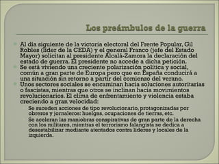 Al día siguiente de la victoria electoral del Frente Popular, Gil Robles (líder de la CEDA) y el general Franco (jefe del Estado Mayor) solicitan al presidente Alcalá-Zamora la declaración del estado de guerra. El presidente no accede a dicha petición.  Se está viviendo una creciente polarización política y social, común a gran parte de Europa pero que en España conducirá a una situación sin retorno a partir del comienzo del verano.  Unos sectores sociales se encaminan hacia soluciones autoritarias o fascistas, mientras que otros se inclinan hacia movimientos revolucionarios. El clima de enfrentamiento y violencia estaba creciendo a gran velocidad: Se suceden acciones de tipo revolucionario, protagonizadas por obreros y jornaleros: huelgas, ocupaciones de tierras, etc. Se aceleran las maniobras conspirativas de gran parte de la derecha con los militares, mientras el terrorismo falangista se dedica a desestabilizar mediante atentados contra líderes y locales de la izquierda. 